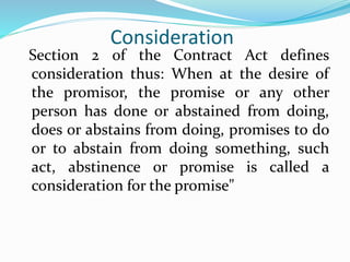 Consideration
Section 2 of the Contract Act defines
consideration thus: When at the desire of
the promisor, the promise or any other
person has done or abstained from doing,
does or abstains from doing, promises to do
or to abstain from doing something, such
act, abstinence or promise is called a
consideration for the promise"
 