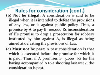 Rules for consideration (cont.)
(b) Not be illegal: A consideration is said to be
illegal when it is intended to defeat the provisions
of any law, or is against public policy. Thus, a
promise by A to pay B 100,000 Rs inconsideration
of B's promise to drop a prosecution for robbery
instituted by him against A, is illegal as being
aimed at defeating the provisions of Law.
(c) Must not be past: A past consideration is that
which is executed before the promise for which it
is paid. Thus, if A promises B 5,000 Rs for his
having accompanied A to a shooting last week, the
consideration is past.
 