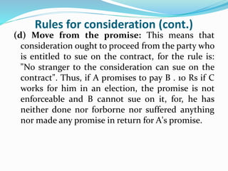 Rules for consideration (cont.)
(d) Move from the promise: This means that
consideration ought to proceed from the party who
is entitled to sue on the contract, for the rule is:
"No stranger to the consideration can sue on the
contract". Thus, if A promises to pay B . 10 Rs if C
works for him in an election, the promise is not
enforceable and B cannot sue on it, for, he has
neither done nor forborne nor suffered anything
nor made any promise in return for A's promise.
 