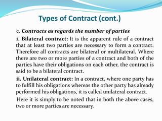 Types of Contract (cont.)
c. Contracts as regards the number of parties
i. Bilateral contract: It is the apparent rule of a contract
that at least two parties are necessary to form a contract.
Therefore all contracts are bilateral or multilateral. Where
there are two or more parties of a contract and both of the
parties have their obligations on each other, the contract is
said to be a bilateral contract.
ii. Unilateral contract: In a contract, where one party has
to fulfill his obligations whereas the other party has already
performed his obligations, it is called unilateral contract.
Here it is simply to be noted that in both the above cases,
two or more parties are necessary.
 