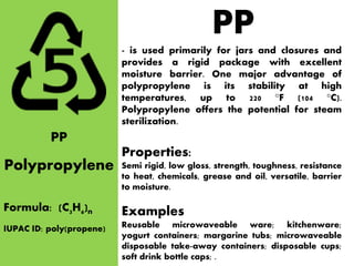 PP
Polypropylene
Formula: (C3H6)n
- is used primarily for jars and closures and
provides a rigid package with excellent
moisture barrier. One major advantage of
polypropylene is its stability at high
temperatures, up to 220 °F (104 °C).
Polypropylene offers the potential for steam
sterilization.
Properties:
Semi rigid, low gloss, strength, toughness, resistance
to heat, chemicals, grease and oil, versatile, barrier
to moisture.
Examples
Reusable microwaveable ware; kitchenware;
yogurt containers; margarine tubs; microwaveable
disposable take-away containers; disposable cups;
soft drink bottle caps; .
PP
IUPAC ID: poly(propene)
 
