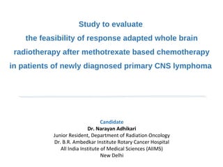 Candidate
Dr. Narayan Adhikari
Junior Resident, Department of Radiation Oncology
Dr. B.R. Ambedkar Institute Rotary Cancer Hospital
All India Institute of Medical Sciences (AIIMS)
New Delhi
Study to evaluate
the feasibility of response adapted whole brain
radiotherapy after methotrexate based chemotherapy
in patients of newly diagnosed primary CNS lymphoma
 