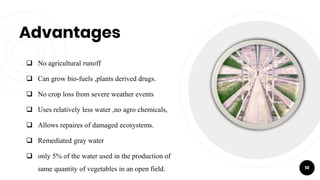 Advantages
 No agricultural runoff
 Can grow bio-fuels ,plants derived drugs.
 No crop loss from severe weather events
 Uses relatively less water ,no agro chemicals,
 Allows repaires of damaged ecosystems.
 Remediated gray water
 only 5% of the water used in the production of
same quantity of vegetables in an open field. 10
 
