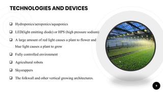 TECHNOLOGIES AND DEVICES
 Hydroponics/aeroponics/aquaponics
 LED(light emitting diode) or HPS (high pressure sodium)
 A large amount of red light causes a plant to flower and
blue light causes a plant to grow
 Fully controlled environment
 Agricultural robots
 Skysrappers
 The folkwall and other vertical growing architectures.
9
 