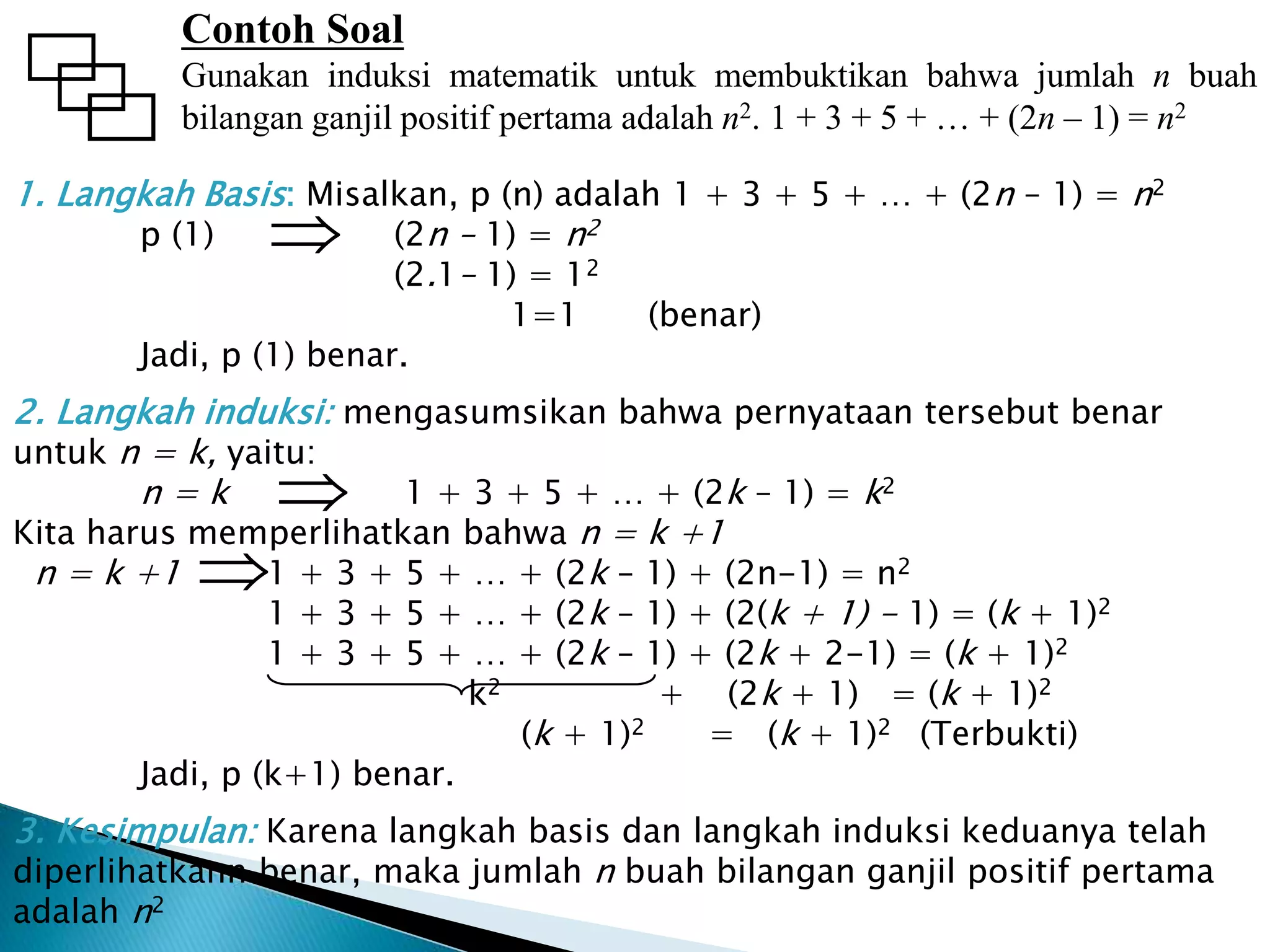 1. Langkah Basis: Misalkan, p (n) adalah 1 + 3 + 5 + … + (2n – 1) = n2
p (1) (2n – 1) = n2
(2.1– 1) = 12
1=1 (benar)
Jadi, p (1) benar.
2. Langkah induksi: mengasumsikan bahwa pernyataan tersebut benar
untuk n = k, yaitu:
n = k 1 + 3 + 5 + … + (2k – 1) = k2
Kita harus memperlihatkan bahwa n = k +1
n = k +1 1 + 3 + 5 + … + (2k – 1) + (2n-1) = n2
1 + 3 + 5 + … + (2k – 1) + (2(k + 1) - 1) = (k + 1)2
1 + 3 + 5 + … + (2k – 1) + (2k + 2-1) = (k + 1)2
k2 + (2k + 1) = (k + 1)2
(k + 1)2 = (k + 1)2 (Terbukti)
Jadi, p (k+1) benar.
3. Kesimpulan: Karena langkah basis dan langkah induksi keduanya telah
diperlihatkann benar, maka jumlah n buah bilangan ganjil positif pertama
adalah n2
Contoh Soal
Gunakan induksi matematik untuk membuktikan bahwa jumlah n buah
bilangan ganjil positif pertama adalah n2. 1 + 3 + 5 + … + (2n – 1) = n2



 
