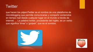 Twitter
que hacen los pájaroTwitter es el nombre de una plataforma de
microblogging que permite comunicarse y compartir contenidos
en tiempo real desde cualquier lugar en el mundo a través de
internet. ... La palabra twitter, procedente del inglés, es un verbo
que significa 'trinar' o 'gorjear', que es el sonidos.
 