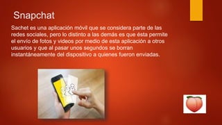 Snapchat
Sachet es una aplicación móvil que se considera parte de las
redes sociales, pero lo distinto a las demás es que ésta permite
el envío de fotos y videos por medio de esta aplicación a otros
usuarios y que al pasar unos segundos se borran
instantáneamente del dispositivo a quienes fueron enviadas.
 