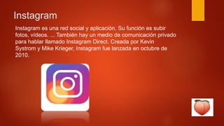 Instagram
Instagram es una red social y aplicación. Su función es subir
fotos, vídeos. ... También hay un medio de comunicación privado
para hablar llamado Instagram Direct. Creada por Kevin
Systrom y Mike Krieger, Instagram fue lanzada en octubre de
2010.
 