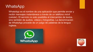 WhatsApp
WhatsApp es el nombre de una aplicación que permite enviar y
recibir mensajes instantáneos a través de un teléfono móvil
(celular). El servicio no solo posibilita el intercambio de textos,
sino también de audios, videos y fotografías. La denominación
de WhatsApp procede de un juego de palabras de la lengua
inglesa.
 
