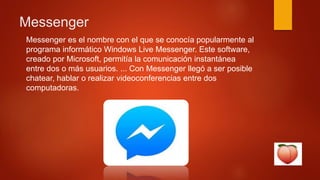 Messenger
Messenger es el nombre con el que se conocía popularmente al
programa informático Windows Live Messenger. Este software,
creado por Microsoft, permitía la comunicación instantánea
entre dos o más usuarios. ... Con Messenger llegó a ser posible
chatear, hablar o realizar videoconferencias entre dos
computadoras.
 