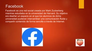 Facebook
Facebook es una red social creada por Mark Zuckerberg
mientras estudiaba en la universidad de Harvard. Su objetivo
era diseñar un espacio en el que los alumnos de dicha
universidad pudieran intercambiar una comunicación fluida y
compartir contenido de forma sencilla a través de Internet.
 