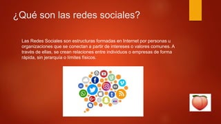 ¿Qué son las redes sociales?
Las Redes Sociales son estructuras formadas en Internet por personas u
organizaciones que se conectan a partir de intereses o valores comunes. A
través de ellas, se crean relaciones entre individuos o empresas de forma
rápida, sin jerarquía o límites físicos.
 