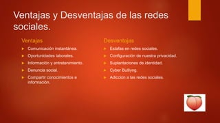 Ventajas y Desventajas de las redes
sociales.
Ventajas
 Comunicación instantánea.
 Oportunidades laborales.
 Información y entretenimiento.
 Denuncia social.
 Compartir conocimientos e
información.
Desventajas
 Estafas en redes sociales.
 Configuración de nuestra privacidad.
 Suplantaciones de identidad.
 Cyber Bulliyng.
 Adicción a las redes sociales.
 