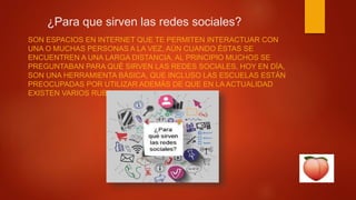 ¿Para que sirven las redes sociales?
SON ESPACIOS EN INTERNET QUE TE PERMITEN INTERACTUAR CON
UNA O MUCHAS PERSONAS A LA VEZ, AÚN CUANDO ÉSTAS SE
ENCUENTREN A UNA LARGA DISTANCIA. AL PRINCIPIO MUCHOS SE
PREGUNTABAN PARA QUÉ SIRVEN LAS REDES SOCIALES, HOY EN DÍA,
SON UNA HERRAMIENTA BÁSICA, QUE INCLUSO LAS ESCUELAS ESTÁN
PREOCUPADAS POR UTILIZAR ADEMÁS DE QUE EN LA ACTUALIDAD
EXISTEN VARIOS RUBROS.
 