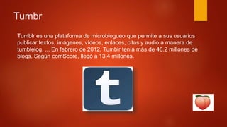 Tumbr
Tumblr es una plataforma de microblogueo que permite a sus usuarios
publicar textos, imágenes, vídeos, enlaces, citas y audio a manera de
tumblelog. ... En febrero de 2012, Tumblr tenía más de 46.2 millones de
blogs. Según comScore, llegó a 13.4 millones.
 