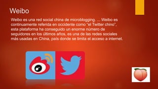 Weibo
Weibo es una red social china de microblogging. ... Weibo es
continuamente referida en occidente como “el Twitter chino”,
esta plataforma ha conseguido un enorme número de
seguidores en los últimos años, es una de las redes sociales
más usadas en China, país donde se limita el acceso a internet.
 