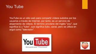 You Tube
YouTube es un sitio web para compartir vídeos subidos por los
usuarios a través de Internet, por tanto, es un servicio de
alojamiento de videos. El término proviene del Inglés "you", que
significa tú y "tube", que significa tubo, canal, pero se utiliza en
argot como "televisión".
 