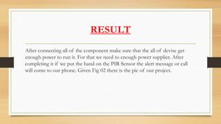 RESULT
After connecting all of the component make sure that the all of devise get
enough power to run it. For that we need to enough power supplier. After
completing it if we put the hand on the PIR Sensor the alert message or call
will come to our phone. Given Fig 02 there is the pic of our project.
 
