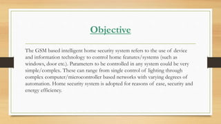 Objective
The GSM based intelligent home security system refers to the use of device
and information technology to control home features/systems (such as
windows, door etc.). Parameters to be controlled in any system could be very
simple/complex. These can range from single control of lighting through
complex computer/microcontroller based networks with varying degrees of
automation. Home security system is adopted for reasons of ease, security and
energy efficiency.
 