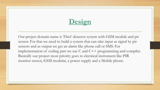 Design
Our project domain name is Thief detector system with GSM module and pir
sensor. For that we need to build a system that can take input as signal by pir
sensors and as output we get an alarm like phone call or SMS. For
implementation of coding part we use C and C++ programming and compiler.
Basically our project most priority goes to electrical instrument like PIR
monitor sensor, GSM modular, a power supply and a Mobile phone.
 