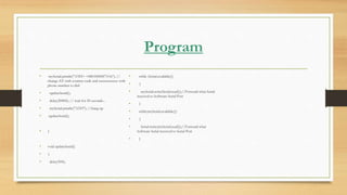 Program
• mySerial.println("ATD+ +8801858587314;"); //
change ZZ with country code and xxxxxxxxxxx with
phone number to dial
• updateSerial();
• delay(20000); // wait for 20 seconds...
• mySerial.println("ATH"); //hang up
• updateSerial();
• }
• void updateSerial()
• {
• delay(500);
• while (Serial.available())
• {
• mySerial.write(Serial.read());//Forward what Serial
received to Software Serial Port
• }
• while(mySerial.available())
• {
• Serial.write(mySerial.read());//Forward what
Software Serial received to Serial Port
• }
 