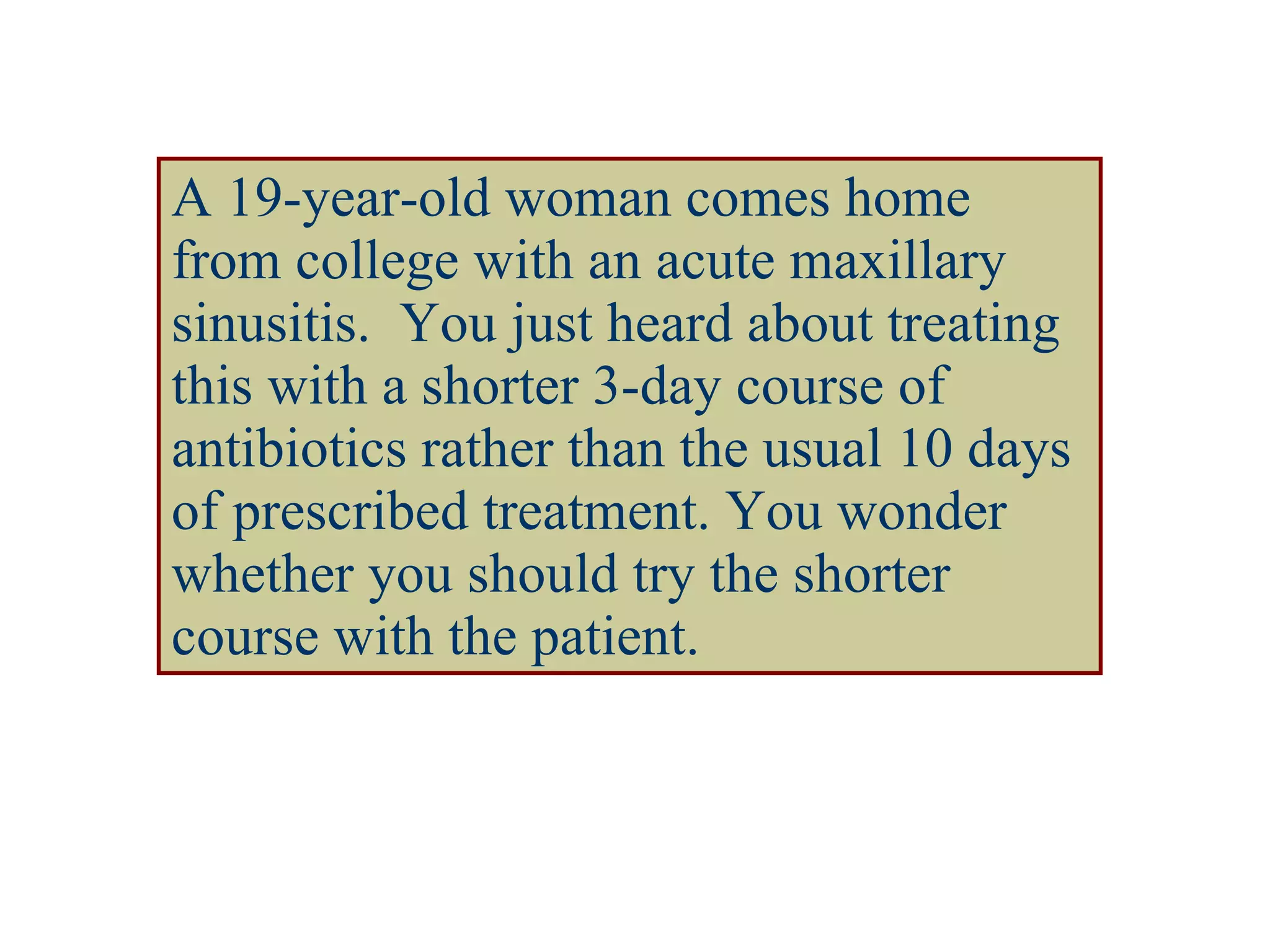 A 19-year-old woman comes home from college with an acute maxillary sinusitis.  You just heard about treating this with a shorter 3-day course of antibiotics rather than the usual 10 days of prescribed treatment. You wonder whether you should try the shorter course with the patient. 