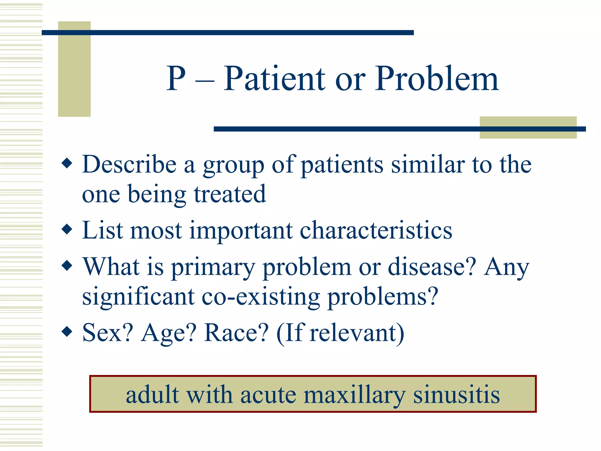 P – Patient or Problem Describe a group of patients similar to the one being treated List most important characteristics What is primary problem or disease? Any significant co-existing problems? Sex? Age? Race? (If relevant) adult with acute maxillary sinusitis 