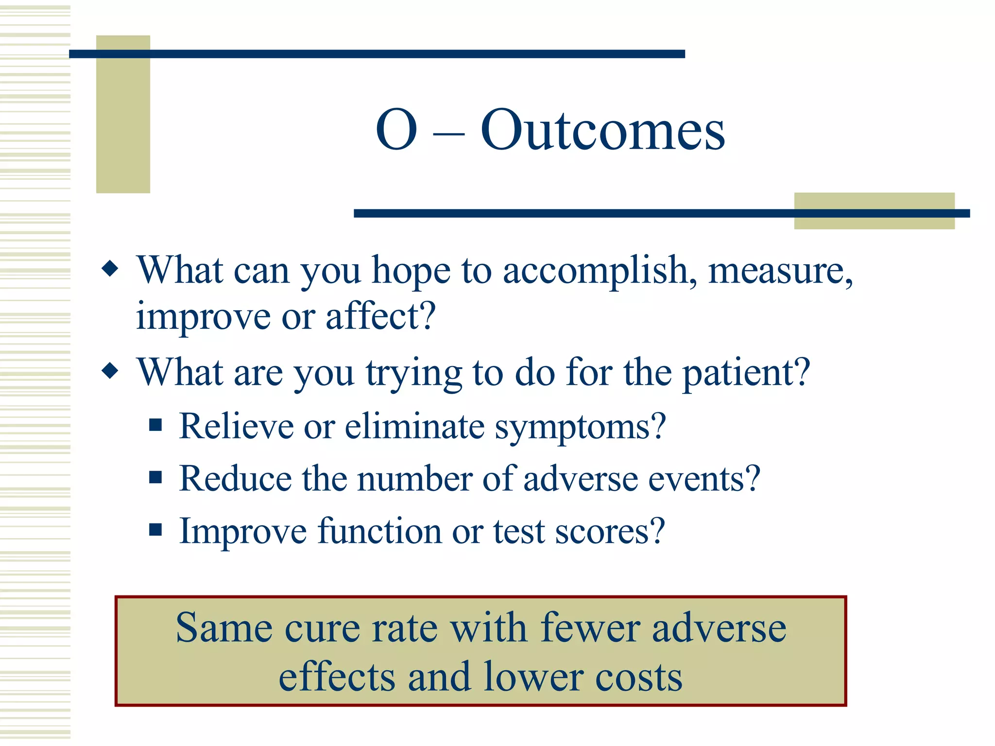 O – Outcomes What can you hope to accomplish, measure, improve or affect? What are you trying to do for the patient? Relieve or eliminate symptoms? Reduce the number of adverse events? Improve function or test scores? Same cure rate with fewer adverse effects and lower costs 