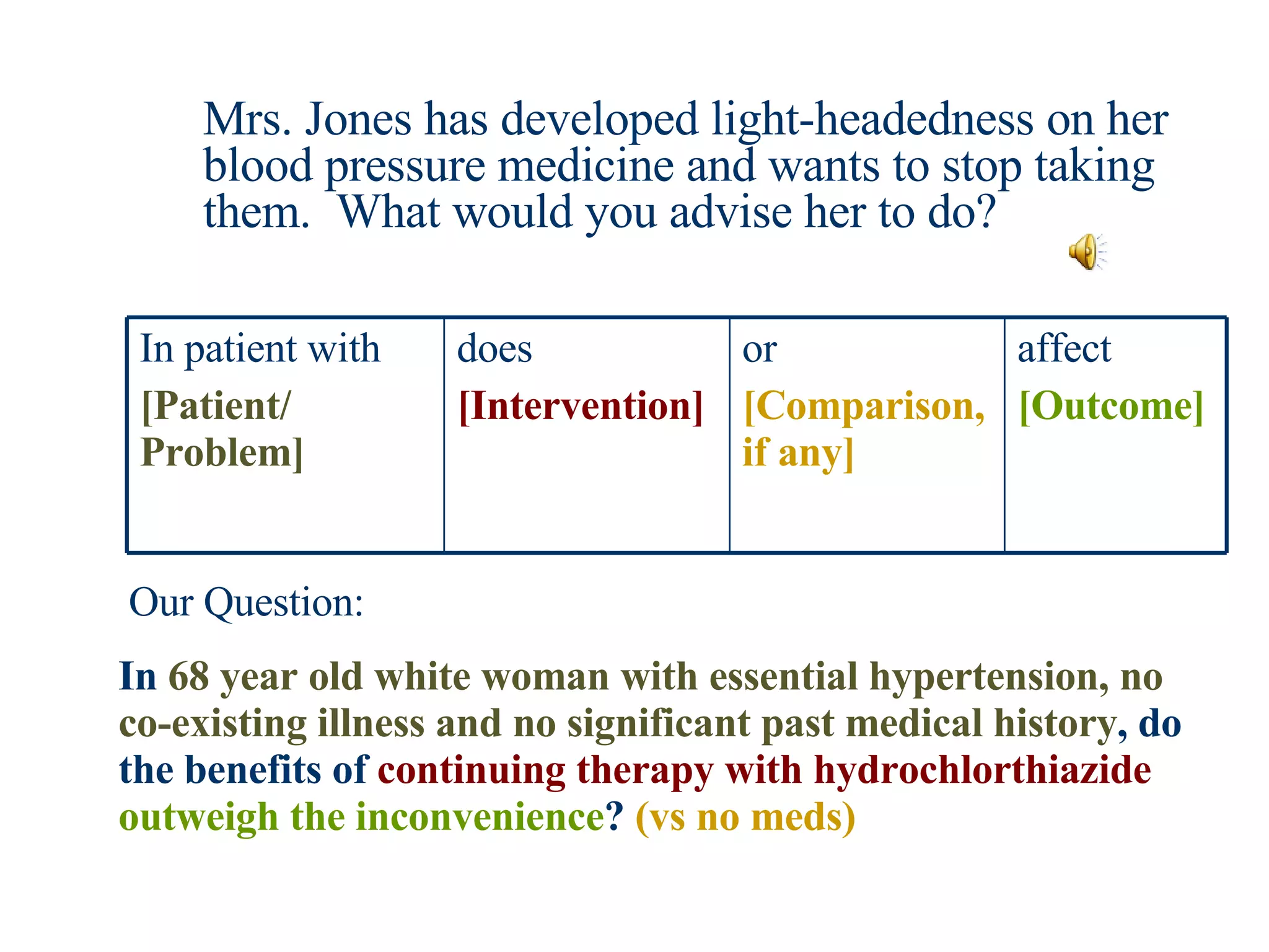Mrs. Jones has developed light-headedness on her blood pressure medicine and wants to stop taking them.  What would you advise her to do? In  68 year old white woman with essential hypertension, no co-existing illness and no significant past medical history , do the benefits of  continuing therapy with hydrochlorthiazide   outweigh the inconvenience ?  (vs no meds) Our Question: affect [Outcome] or [Comparison, if any] does [Intervention] In patient with  [Patient/ Problem] 