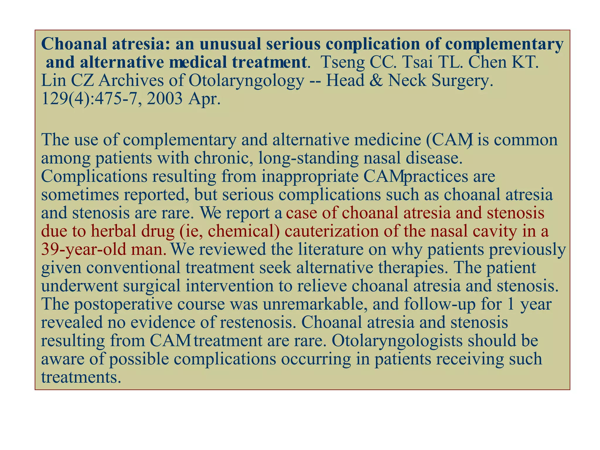 Choanal atresia: an unusual serious complication of complementary  and alternative medical treatment .  Tseng CC .  Tsai TL .  Chen KT .  Lin CZ  Archives of Otolaryngology -- Head & Neck Surgery. 129(4):475-7, 2003 Apr. The use of complementary and alternative medicine (CAM) is common among patients with chronic, long-standing nasal disease. Complications resulting from inappropriate CAM practices are sometimes reported, but serious complications such as choanal atresia and stenosis are rare. We report a  case of choanal atresia and stenosis due to herbal drug (ie, chemical) cauterization of the nasal cavity in a 39-year-old man.  We reviewed the literature on why patients previously given conventional treatment seek alternative therapies. The patient underwent surgical intervention to relieve choanal atresia and stenosis. The postoperative course was unremarkable, and follow-up for 1 year revealed no evidence of restenosis. Choanal atresia and stenosis resulting from CAM treatment are rare. Otolaryngologists should be aware of possible complications occurring in patients receiving such treatments. 