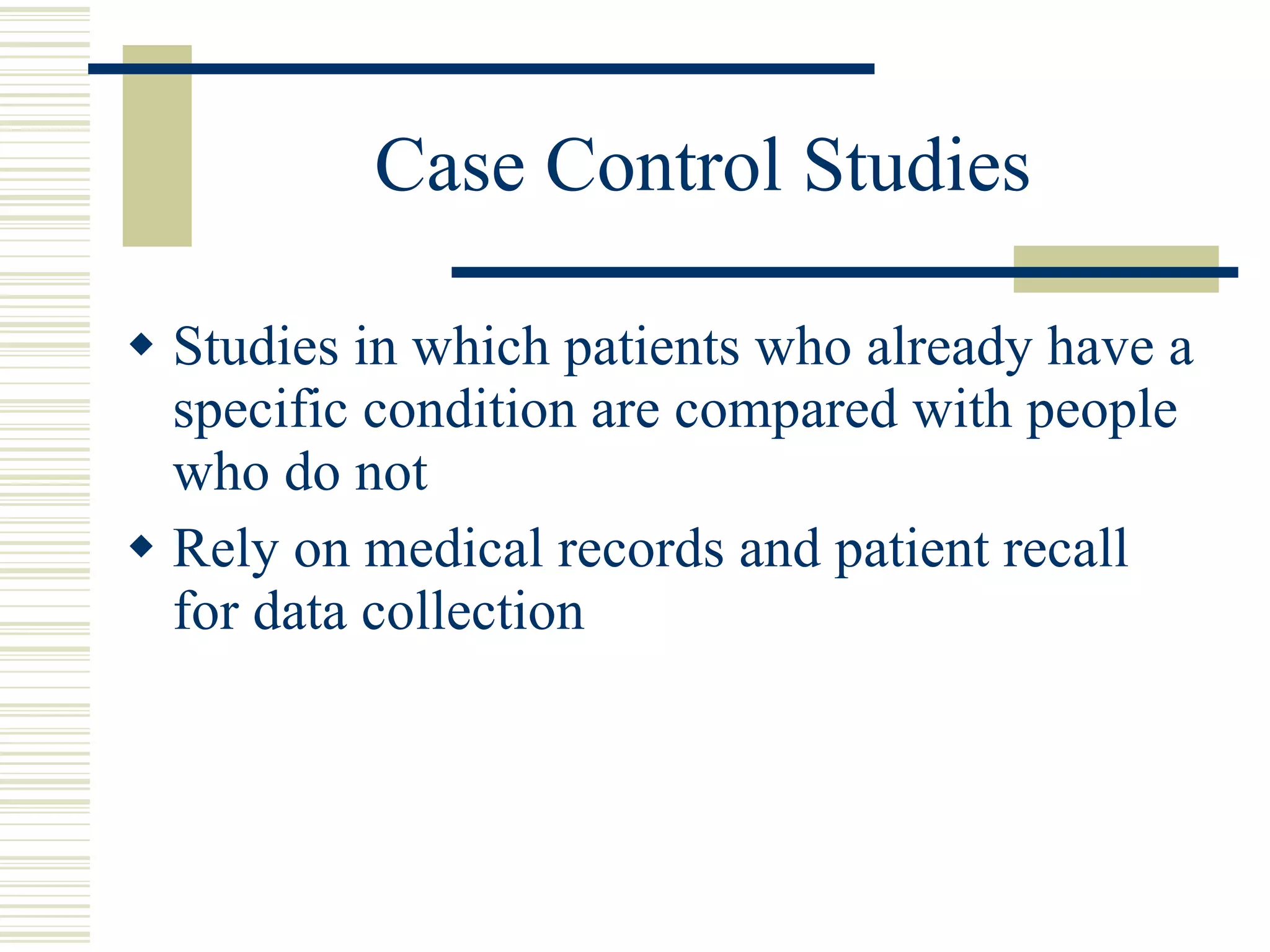 Case Control Studies Studies in which patients who already have a specific condition are compared with people who do not Rely on medical records and patient recall for data collection 