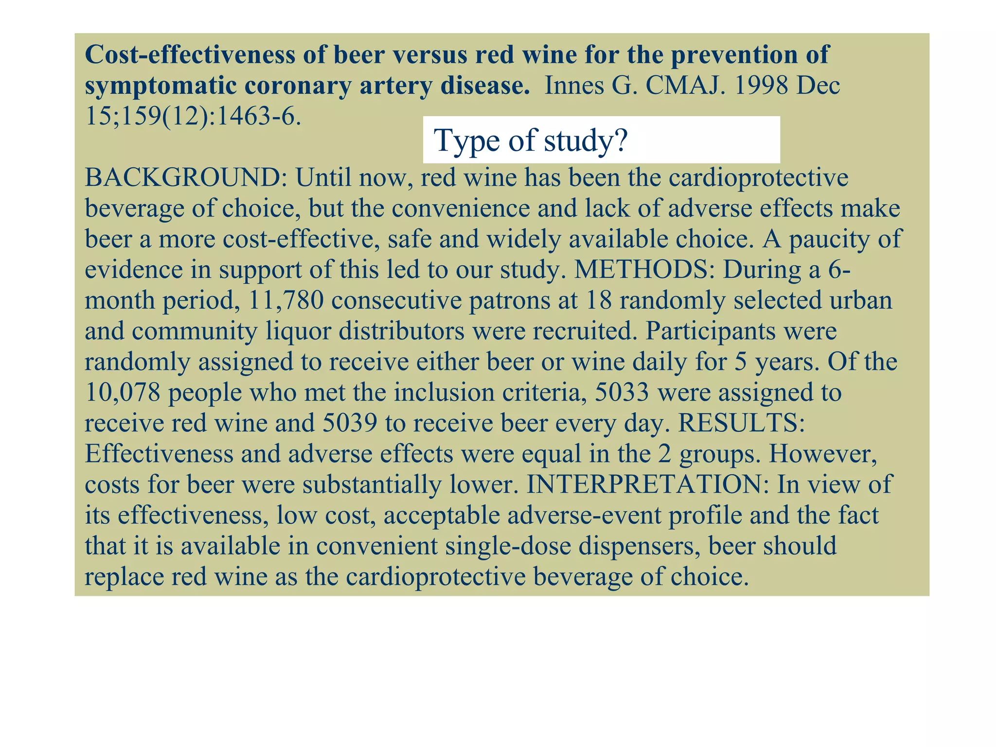 Cost-effectiveness of beer versus red wine for the prevention of symptomatic coronary artery disease.   Innes G. CMAJ. 1998 Dec 15;159(12):1463-6.  BACKGROUND: Until now, red wine has been the cardioprotective beverage of choice, but the convenience and lack of adverse effects make beer a more cost-effective, safe and widely available choice. A paucity of evidence in support of this led to our study. METHODS: During a 6-month period, 11,780 consecutive patrons at 18 randomly selected urban and community liquor distributors were recruited. Participants were randomly assigned to receive either beer or wine daily for 5 years. Of the 10,078 people who met the inclusion criteria, 5033 were assigned to receive red wine and 5039 to receive beer every day. RESULTS: Effectiveness and adverse effects were equal in the 2 groups. However, costs for beer were substantially lower. INTERPRETATION: In view of its effectiveness, low cost, acceptable adverse-event profile and the fact that it is available in convenient single-dose dispensers, beer should replace red wine as the cardioprotective beverage of choice. Type of study? 