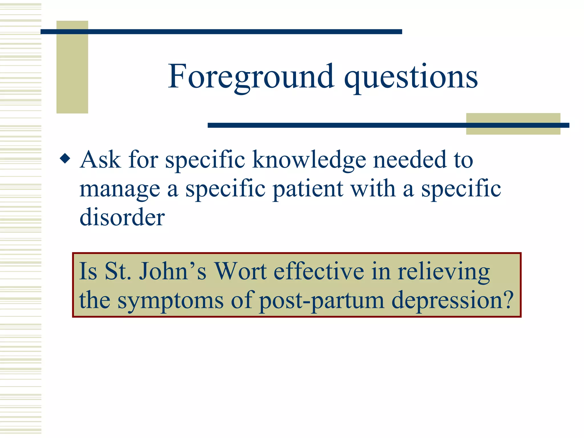 Foreground questions Ask for specific knowledge needed to manage a specific patient with a specific disorder Is St. John’s Wort effective in relieving the symptoms of post-partum depression? 