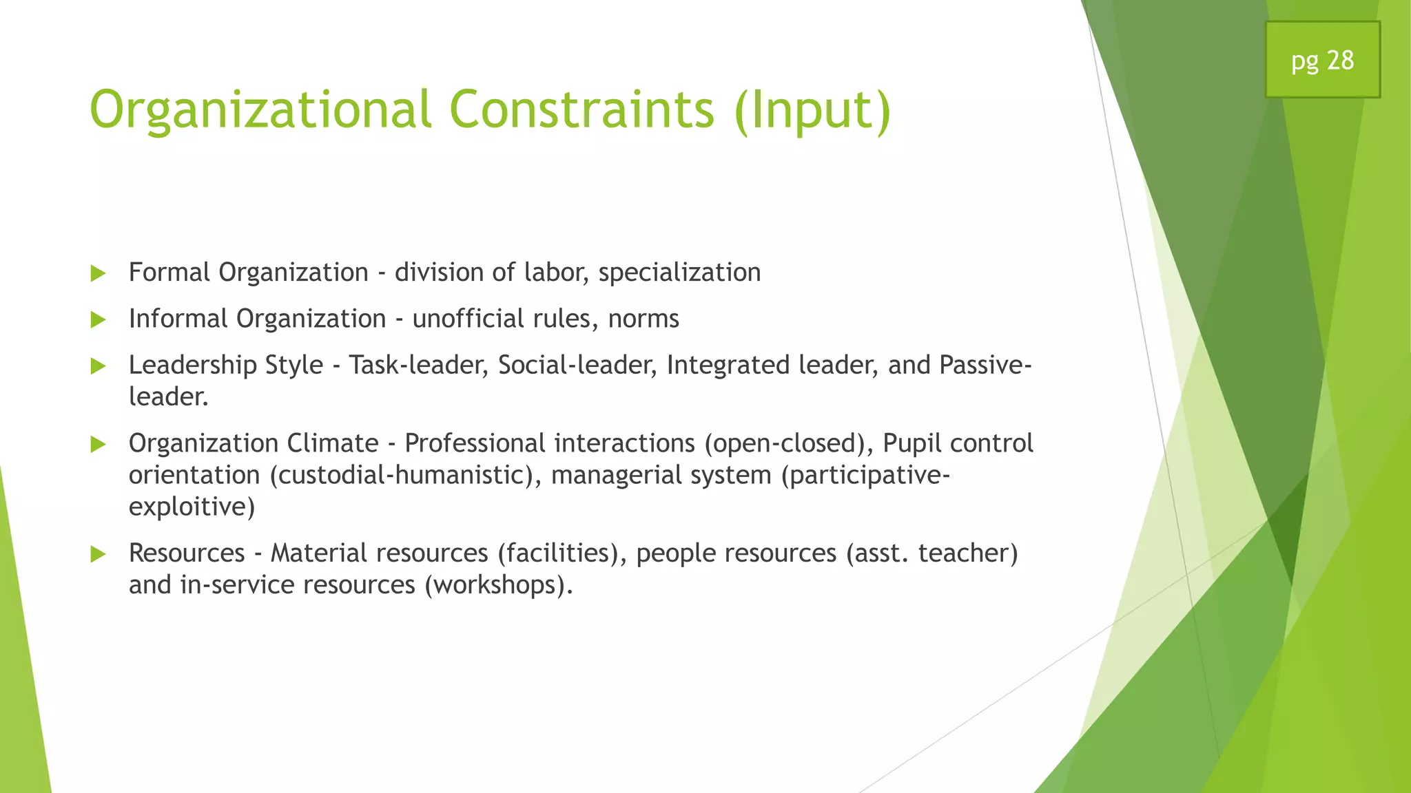 Organizational Constraints (Input)
 Formal Organization - division of labor, specialization
 Informal Organization - unofficial rules, norms
 Leadership Style - Task-leader, Social-leader, Integrated leader, and Passive-
leader.
 Organization Climate - Professional interactions (open-closed), Pupil control
orientation (custodial-humanistic), managerial system (participative-
exploitive)
 Resources - Material resources (facilities), people resources (asst. teacher)
and in-service resources (workshops).
pg 28
 