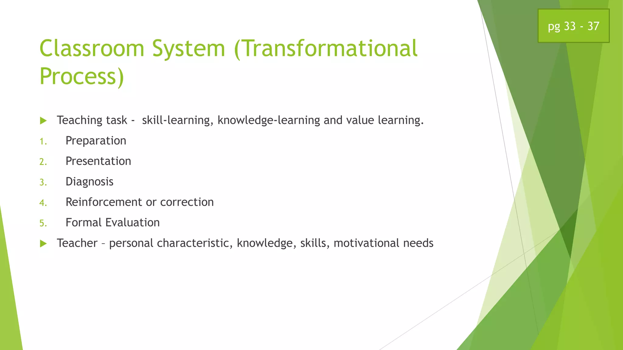 Classroom System (Transformational
Process)
 Teaching task - skill-learning, knowledge-learning and value learning.
1. Preparation
2. Presentation
3. Diagnosis
4. Reinforcement or correction
5. Formal Evaluation
 Teacher – personal characteristic, knowledge, skills, motivational needs
pg 33 - 37
 