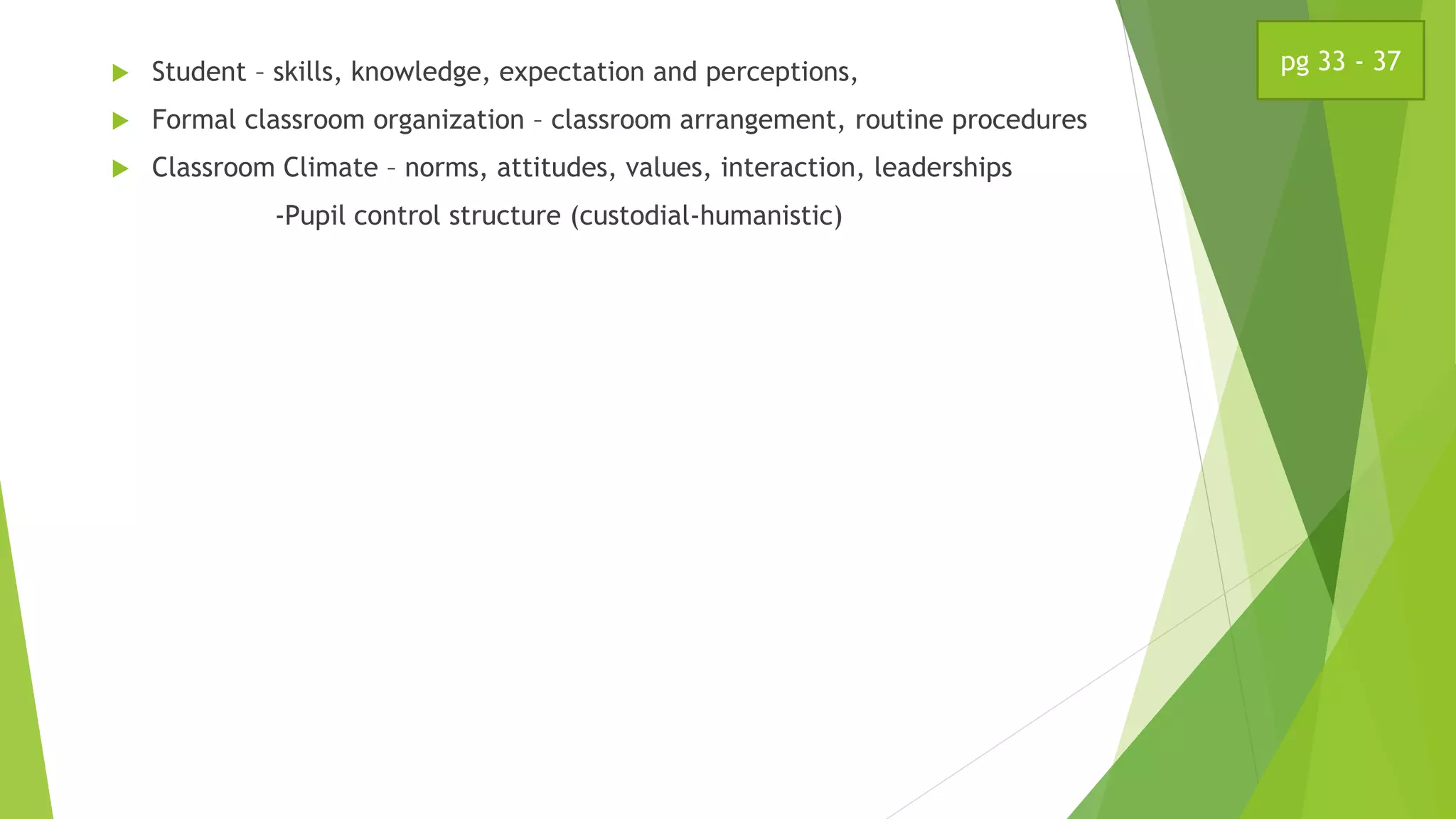  Student – skills, knowledge, expectation and perceptions,
 Formal classroom organization – classroom arrangement, routine procedures
 Classroom Climate – norms, attitudes, values, interaction, leaderships
-Pupil control structure (custodial-humanistic)
pg 33 - 37
 