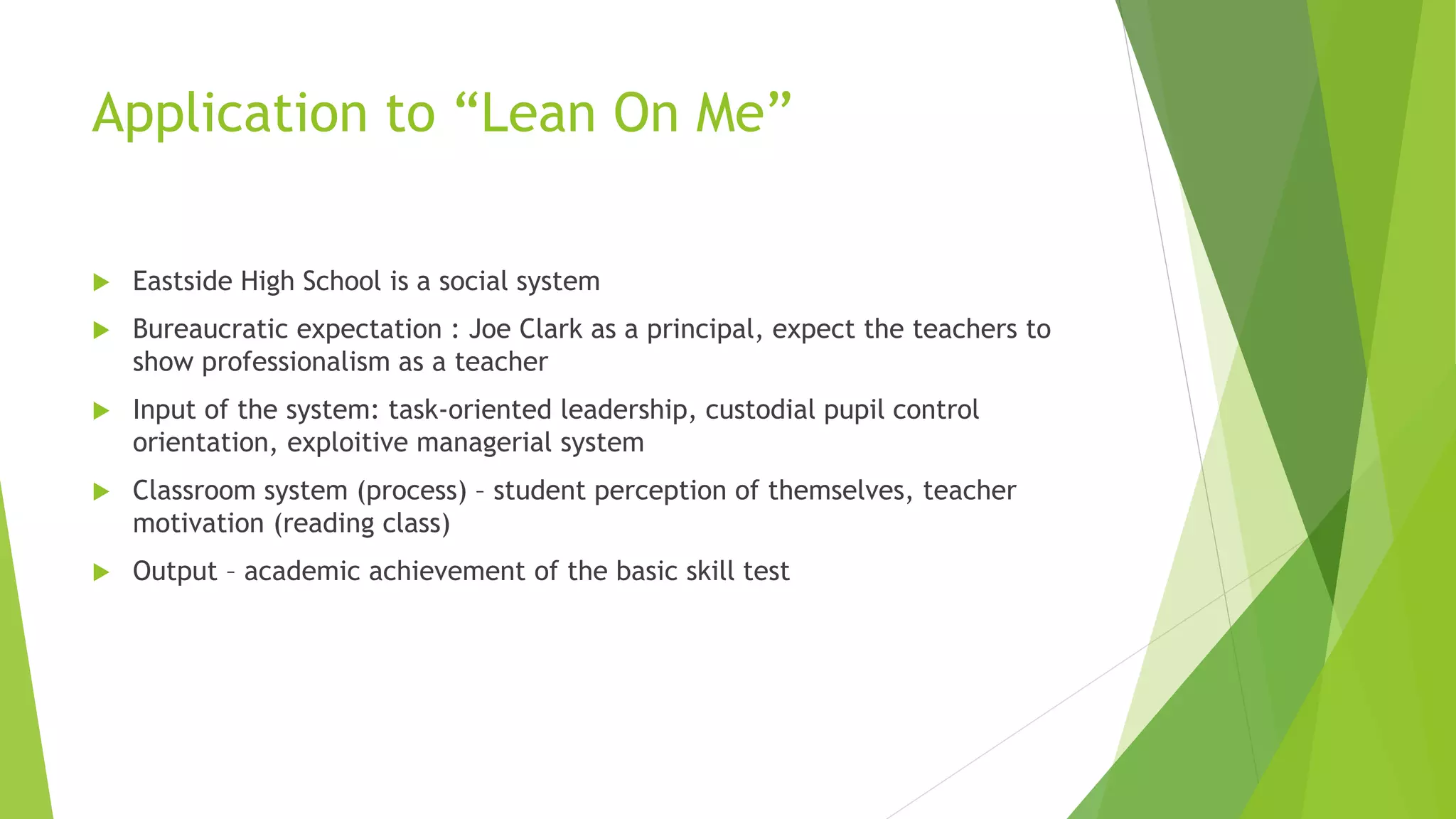 Application to “Lean On Me”
 Eastside High School is a social system
 Bureaucratic expectation : Joe Clark as a principal, expect the teachers to
show professionalism as a teacher
 Input of the system: task-oriented leadership, custodial pupil control
orientation, exploitive managerial system
 Classroom system (process) – student perception of themselves, teacher
motivation (reading class)
 Output – academic achievement of the basic skill test
 