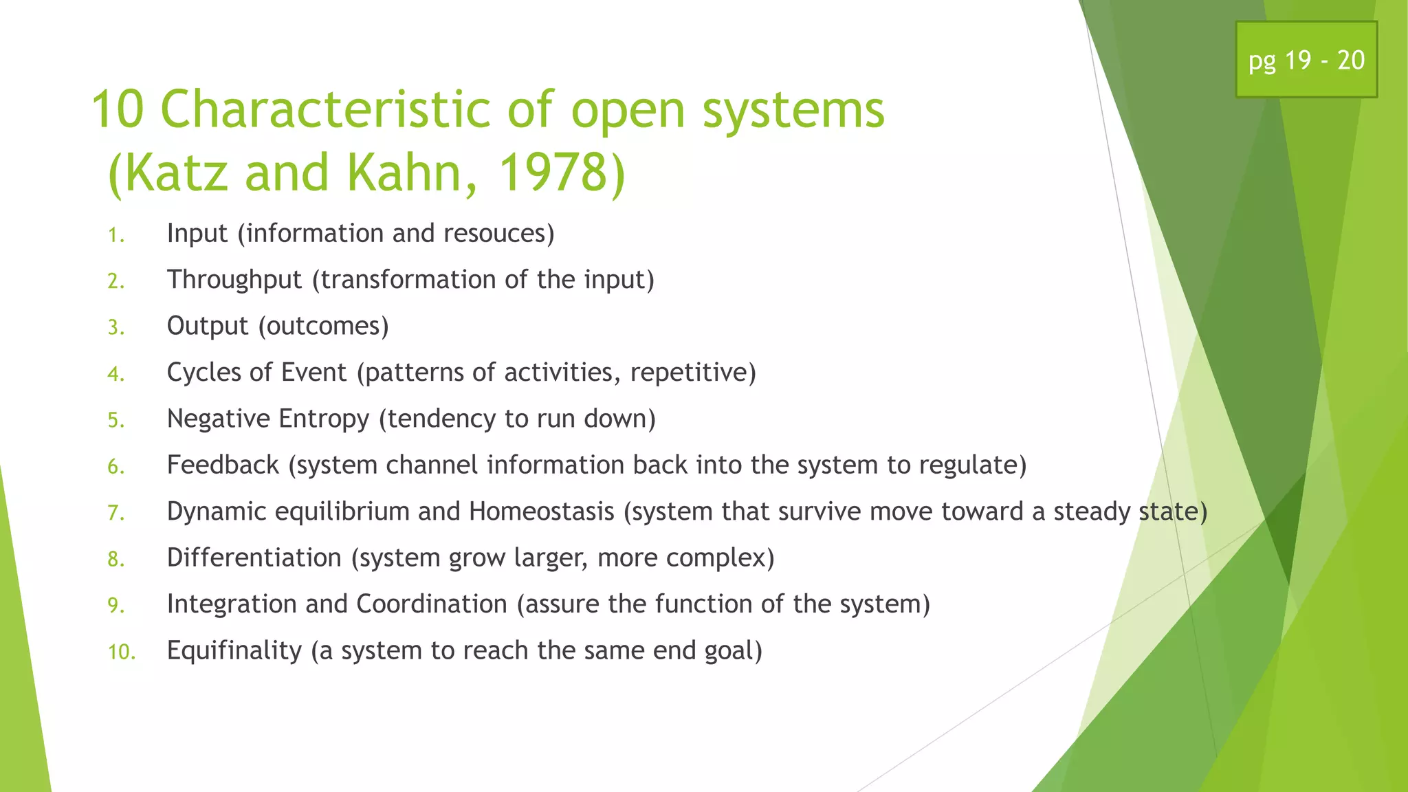 10 Characteristic of open systems
(Katz and Kahn, 1978)
1. Input (information and resouces)
2. Throughput (transformation of the input)
3. Output (outcomes)
4. Cycles of Event (patterns of activities, repetitive)
5. Negative Entropy (tendency to run down)
6. Feedback (system channel information back into the system to regulate)
7. Dynamic equilibrium and Homeostasis (system that survive move toward a steady state)
8. Differentiation (system grow larger, more complex)
9. Integration and Coordination (assure the function of the system)
10. Equifinality (a system to reach the same end goal)
pg 19 - 20
 
