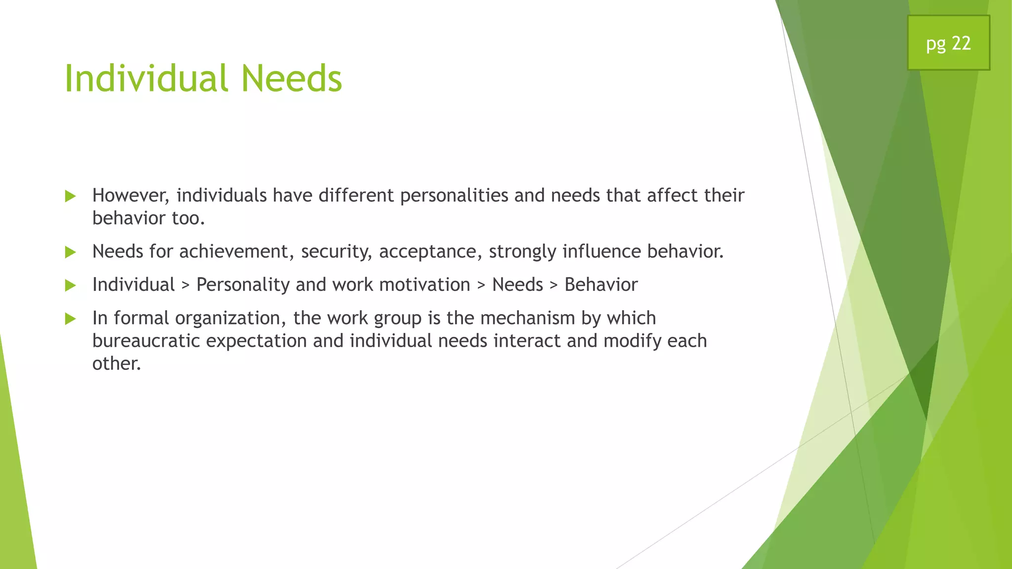 Individual Needs
 However, individuals have different personalities and needs that affect their
behavior too.
 Needs for achievement, security, acceptance, strongly influence behavior.
 Individual > Personality and work motivation > Needs > Behavior
 In formal organization, the work group is the mechanism by which
bureaucratic expectation and individual needs interact and modify each
other.
pg 22
 