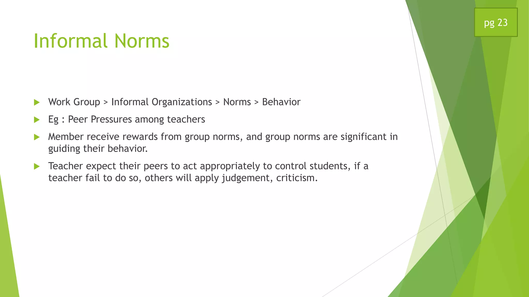 Informal Norms
 Work Group > Informal Organizations > Norms > Behavior
 Eg : Peer Pressures among teachers
 Member receive rewards from group norms, and group norms are significant in
guiding their behavior.
 Teacher expect their peers to act appropriately to control students, if a
teacher fail to do so, others will apply judgement, criticism.
pg 23
 