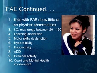 FAE Continued. . . Kids with FAE show little or no physical abnormalities  I.Q. may range between 20 - 130  Learning disabilities  Motor skills dysfunction Hyperactivity  Hypoactivity ADD Criminal activity Court and Mental Health involvement 
