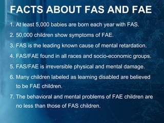 FACTS ABOUT FAS AND FAE 1. At least 5,000 babies are born each year with FAS.  2. 50,000 children show symptoms of FAE.  3. FAS is the leading known cause of mental retardation.  4. FAS/FAE found in all races and socio-economic groups.  5. FAS/FAE is irreversible physical and mental damage.  6. Many children labeled as learning disabled are believed to be FAE children.  7. The behavioral and mental problems of FAE children are no less than those of FAS children.  