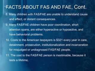 FACTS ABOUT FAS AND FAE,  Cont. 8. Many children with FAS/FAE are unable to understand cause and effect, or distant consequences.  9. Many FAS/FAE children have poor coordination, short attention spans, are either hyperactive or hypoactive, and have behavioral problems.  10. Costs to the American taxpayers is $321 every year in care, detainment, prosecution, institutionalization and incarceration for misjudged or undiagnosed FAS/FAE people.  11. The cost to the FAS/FAE person is inestimable, because it lasts a lifetime. 
