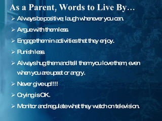 As a Parent, Words to Live By… Always be positive; laugh whenever you can. Argue with them less. Engage them in activities that they enjoy. Punish less. Always hug them and tell them you love them, even when you are upset or angry. Never give up!!!! Crying is OK. Monitor and regulate what they watch on television. 