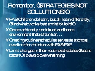 Remember, “STRATEGIES NOT SOLLUTIONS!” FAS Children do learn, but all learn differently, “find what works best and stick to it!” Create a friendly and structured home environment that is familiar. . . Creating routines/schedules serves as anchors overtime for children with FAS/FAE Limit changes in their routine/schedules “less is better!” To avoid overwhelming 