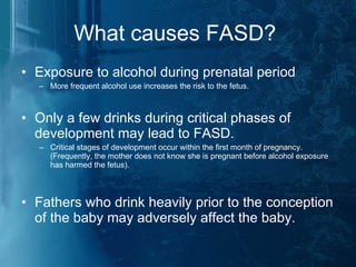 What causes FASD?  Exposure to alcohol during prenatal period  More frequent alcohol use increases the risk to the fetus. Only a few drinks during critical phases of development may lead to FASD. Critical stages of development occur within the first month of pregnancy. (Frequently, the mother does not know she is pregnant before alcohol exposure has harmed the fetus). Fathers who drink heavily prior to the conception of the baby may adversely affect the baby. 