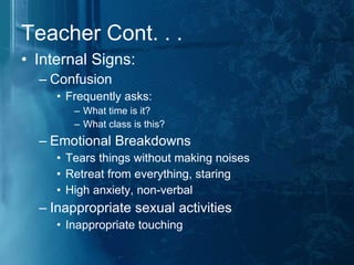 Teacher Cont. . . Internal Signs: Confusion Frequently asks: What time is it? What class is this? Emotional Breakdowns Tears things without making noises Retreat from everything, staring  High anxiety, non-verbal Inappropriate sexual activities Inappropriate touching 