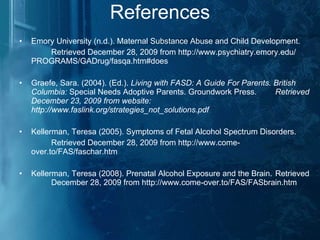 References Emory University (n.d.). Maternal Substance Abuse and Child Development.  Retrieved December 28, 2009 from http://www.psychiatry.emory.edu/  PROGRAMS/GADrug/fasqa.htm#does Graefe, Sara. (2004). (Ed.).  Living with FASD: A Guide For Parents. British  Columbia:  Special   Needs Adoptive Parents. Groundwork Press.  Retrieved December 23, 2009 from website:  http://www.faslink.org/strategies_not_solutions.pdf Kellerman, Teresa (2005). Symptoms of Fetal Alcohol Spectrum Disorders. Retrieved December 28, 2009 from http://www.come- over.to/FAS/faschar.htm Kellerman, Teresa (2008). Prenatal Alcohol Exposure and the Brain.  Retrieved  December 28, 2009 from http://www.come-over.to/FAS/FASbrain.htm 