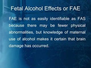 Fetal Alcohol Effects or FAE FAE is not as easily identifiable as FAS because there may be fewer physical abnormalities, but knowledge of maternal use of alcohol makes it certain that brain damage has occurred. 