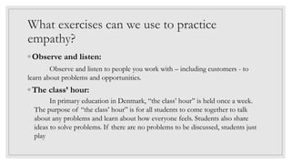 What exercises can we use to practice
empathy?
◦ Observe and listen:
Observe and listen to people you work with – including customers - to
learn about problems and opportunities.
◦ The class’ hour:
In primary education in Denmark, “the class’ hour” is held once a week.
The purpose of “the class’ hour” is for all students to come together to talk
about any problems and learn about how everyone feels. Students also share
ideas to solve problems. If there are no problems to be discussed, students just
play
 